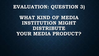 EVALUATION: QUESTION 3)
WHAT KIND OF MEDIA
INSTITUTION MIGHT
DISTRIBUTE
YOUR MEDIA PRODUCT?
 