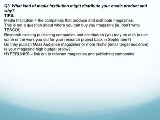 Q3. What kind of media institution might distribute your media product and
why?
TIPS:
Media Institution = the companies that produce and distribute magazines.
This is not a question about where you can buy you magazine (ie. don’t write
TESCO!)
Research existing publishing companies and distributors (you may be able to use
some of the work you did for your research project back in September?)
Do they publish Mass Audience magazines or more Niche (small target audience)
Is your magazine high budget or low?
HYPERLINKS – link out to relevent magazines and publishing companies
 