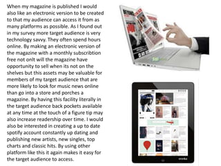 When my magazine is published I would
also like an electronic version to be created
to that my audience can access it from as
many platforms as possible. As I found out
in my survey more target audience is very
technology savvy. They often spend hours
online. By making an electronic version of
the magazine with a monthly subscribtion
free not onlt will the magazine have
opportunity to sell when its not on the
shelves but this assets may be valuable for
members of my target audience that are
more likely to look for music news online
than go into a store and porches a
magazine. By having this facility literally in
the target audience back pockets available
at any time at the touch of a figure tip may
also increase readership over time. I would
also be interested in creating a up to date
spotify account constantly up dating and
publishing new artists, new singles, top
charts and classic hits. By using other
platform like this it again makes it easy for
the target audience to access.
 