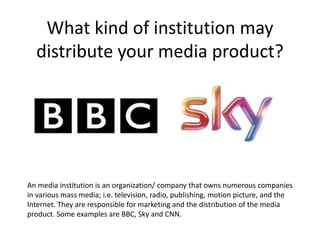 What kind of institution may
distribute your media product?
An media institution is an organization/ company that owns numerous companies
in various mass media; i.e. television, radio, publishing, motion picture, and the
Internet. They are responsible for marketing and the distribution of the media
product. Some examples are BBC, Sky and CNN.
 