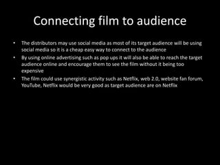 Connecting film to audience
• The distributors may use social media as most of its target audience will be using
social media so it is a cheap easy way to connect to the audience
• By using online advertising such as pop ups it will also be able to reach the target
audience online and encourage them to see the film without it being too
expensive
• The film could use synergistic activity such as Netflix, web 2.0, website fan forum,
YouTube, Netflix would be very good as target audience are on Netflix
 
