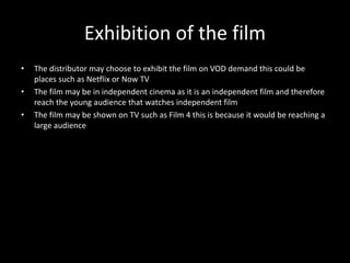 Exhibition of the film
• The distributor may choose to exhibit the film on VOD demand this could be
places such as Netflix or Now TV
• The film may be in independent cinema as it is an independent film and therefore
reach the young audience that watches independent film
• The film may be shown on TV such as Film 4 this is because it would be reaching a
large audience
 