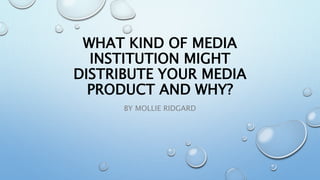 WHAT KIND OF MEDIA
INSTITUTION MIGHT
DISTRIBUTE YOUR MEDIA
PRODUCT AND WHY?
BY MOLLIE RIDGARD
 