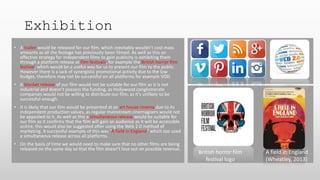 Exhibition
• A trailer would be released for our film, which inevitably wouldn’t cost mass
amounts as all the footage has previously been filmed. As well as this an
effective strategy for independent films to gain publicity is exhibiting them
through a platform release at film festivals, for example the British horror film
festival, which would be a useful way for us to present our film to the public.
However there is a lack of synergistic promotional activity due to the low
budget, therefore may not be successful on all platforms for example VOD.
• A blanket release of our film would not be suitable for our film as it is not
industrial and doesn’t possess the funding, as Hollywood conglomerate
companies would not be willing to distribute our film, as it’s unlikely to be
successful enough.
• It is likely that our film would be presented at an art house cinema due to its
independent production values, as regular mainstream cinemagoers would not
be appealed to it. As well as this a simultaneous release would be suitable for
our film as it confirms that the film will gain an audience as it will be accessible
online, this would also be suggested after using the Web 2.0 method of
marketing. A successful example of this was “A field in England” which too used
a simultaneous release across all platforms.
• On the basis of time we would need to make sure that no other films are being
released on the same day so that the film doesn’t lose out on possible revenue.
British horror film
festival logo
A field in England
(Wheatley, 2013)
 