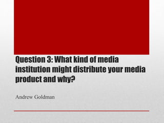 Question 3: What kind of media
institution might distribute your media
product and why?
Andrew Goldman
 
