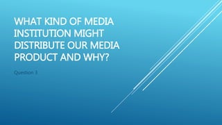 WHAT KIND OF MEDIA
INSTITUTION MIGHT
DISTRIBUTE OUR MEDIA
PRODUCT AND WHY?
Question 3
 