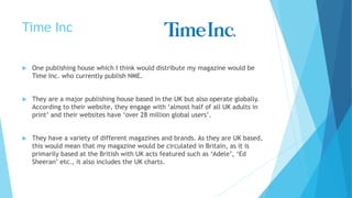 Time Inc
 One publishing house which I think would distribute my magazine would be
Time Inc. who currently publish NME.
 They are a major publishing house based in the UK but also operate globally.
According to their website, they engage with ‘almost half of all UK adults in
print’ and their websites have ‘over 28 million global users’.
 They have a variety of different magazines and brands. As they are UK based,
this would mean that my magazine would be circulated in Britain, as it is
primarily based at the British with UK acts featured such as ‘Adele’, ‘Ed
Sheeran’ etc., it also includes the UK charts.
 