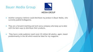 Bauer Media Group
 Another company I believe could distribute my product is Bauer Media, who
currently publish Q Magazine.
 They are a forward-reaching and tech-savvy company who keep up to date
with the best ways to distribute their products.
 They have a wide audience reach (over 22 million UK adults), again, based
predominantly in the UK which would be ideal for my magazine.
 