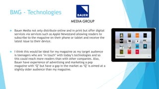 BMG - Technologies
 Bauer Media not only distribute online and in print but offer digital
services via services such as Apple Newsstand allowing readers to
subscribe to the magazine on their phone or tablet and receive the
latest issue to their device.
 I think this would be ideal for my magazine as my target audience
is teenagers who are ‘in touch’ with today’s technologies and so
this could reach more readers than with other companies. Also,
Bauer have experience of advertising and marketing a pop
magazine with ‘Q’ but have a gap in the market as ‘Q’ is aimed at a
slightly older audience than my magazine.
 