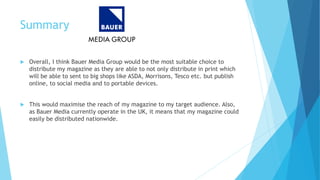 Summary
 Overall, I think Bauer Media Group would be the most suitable choice to
distribute my magazine as they are able to not only distribute in print which
will be able to sent to big shops like ASDA, Morrisons, Tesco etc. but publish
online, to social media and to portable devices.
 This would maximise the reach of my magazine to my target audience. Also,
as Bauer Media currently operate in the UK, it means that my magazine could
easily be distributed nationwide.
 