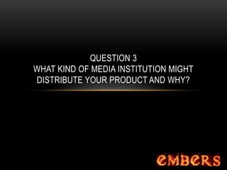 QUESTION 3
WHAT KIND OF MEDIA INSTITUTION MIGHT
DISTRIBUTE YOUR PRODUCT AND WHY?
 