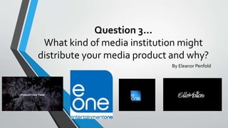 Question 3…
What kind of media institution might
distribute your media product and why?
By Eleanor Penfold
 