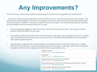 Any Improvements?
At the end of my questionnaire I asked my target audience if they had any suggestions for improvements.
One person said that they thought there could be a bit less focus on the dancing and more on the narrative. I felt
that this was a good suggestion, however In my research I saw many videos which went backwards and forwards
from performance to narrative. Which was the effect I was trying to create. The ones featuring a dancer had about
the same length of time on the performance as my video.
 Another interesting suggestion was to have more contrast on the black and white. I did not agree with this
because I felt that the filter was just right.
 One person questioned the quality of the camera however I was happy with the quality of the shots. I had also
spent a long time on the accuracy of the timing of my cuts, so that they matched the beat of the song which
was another suggestion given.
 Another person suggested that I use less filters on the poster, however I feel that the filters gave a vintage
effect which was intended to match the old fashioned train in the shoot. I was happy with the size and type of
my poster as I felt it suited a magazine advert for which it was intended to be.
 