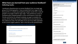 What have you learned from your audience feedback?
Collecting results:
I produced a Questionnaire to receive feedback from my target age
group (13-22 demographic). I have emailed Sixth Form (ages 16-18)
because this is a simple way of getting multiple results from a bulk of
people in my target audience age range. I also posted my survey on
Facebook which allowed people to share and forward it onto their
friends and family, this allowed anybody, any age to complete the
survey. At the top of the survey I included links to my 3 products for
the audience to view. This will allow me to see if my video appealed
to the correct target audience. Here is the link to the questionnaire:
https://www.surveymonkey.co.uk/r/V6LHW2X
 