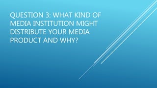 QUESTION 3: WHAT KIND OF
MEDIA INSTITUTION MIGHT
DISTRIBUTE YOUR MEDIA
PRODUCT AND WHY?
 