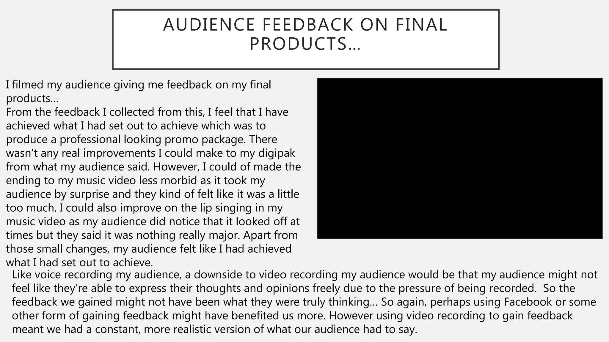 AUDIENCE FEEDBACK ON FINAL
PRODUCTS…
I filmed my audience giving me feedback on my final
products…
From the feedback I collected from this, I feel that I have
achieved what I had set out to achieve which was to
produce a professional looking promo package. There
wasn't any real improvements I could make to my digipak
from what my audience said. However, I could of made the
ending to my music video less morbid as it took my
audience by surprise and they kind of felt like it was a little
too much. I could also improve on the lip singing in my
music video as my audience did notice that it looked off at
times but they said it was nothing really major. Apart from
those small changes, my audience felt like I had achieved
what I had set out to achieve.
Like voice recording my audience, a downside to video recording my audience would be that my audience might not
feel like they’re able to express their thoughts and opinions freely due to the pressure of being recorded. So the
feedback we gained might not have been what they were truly thinking… So again, perhaps using Facebook or some
other form of gaining feedback might have benefited us more. However using video recording to gain feedback
meant we had a constant, more realistic version of what our audience had to say.
 