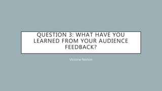 QUESTION 3: WHAT HAVE YOU
LEARNED FROM YOUR AUDIENCE
FEEDBACK?
Victoria Norton
 