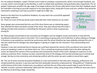 For my audience feedback, I asked 7 females and 3 males to complete a questionnaire, which I sent through Facebook, and
a survey, which I sent through Survey Monkey, in order to collate both qualitative and quantitative data respectively. The 10
people I asked were all within the age range of my target audience (16-24 year olds) which meant that their feedback would
be invaluable in forming an accurate response to my soap opera trailer, along with its pros and cons, whether they would be
interested in watching it and how successful it might be on BBC Two.
Based on the data from my qualitative feedback, my soap opera has successfully appealed
to my target audience:
Q1- These are some of the key words used to describe their initial reactions to my trailer:
Some people also commented that the use of the chess theme was an interesting aspect
that reflected the black and white concept of the show. They also noticed how the trailer's
editing connotes that someone is controlling the characters which is what my group was
aiming for.
Q2- Many people commented on the successful use of diegetic and non-diegetic sound, particularly on how well the
soundtrack matched the action in the trailer. This is something my group paid a lot of attention to when editing our footage
in Premiere as we wanted our sound to be synchronous with the action therefore we have evidently achieved this aim. It
was also noted that the dialogue was advantageous in giving an insight into the character's lives and providing more
narrative.
However, it was also mentioned that to improve we could have lowered the volume of the soundtrack more when the
actors are speaking in order to not drown them out. This is something my group actually tried to do when editing the
sound, we lowered the volume of the soundtrack and increased the volume of the actor's dialogue to maximum so the
audience could hear them, however we later noticed that some of the dialogue that we had recorded wasn't entirely loud
enough. But due to time constraints and scheduling conflicts with the actors we were unable to record them again.
Q3- The use of actors received all positive feedback as it was commented on that they were intriguing, professional, and
complimented the storyline. It was also said that their believable interaction emphasised the "disequilibrium" (Todorov) and
conflict theme of the trailer. Furthermore, my audience said that the use of few actors would make it easier for them to
'identify' or build a 'personal relationship' (Katz) with the characters. Lastly, using young actors of different races was said to
be effective at attracting a larger viewership.
 