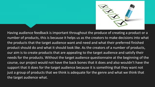 Having audience feedback is important throughout the produce of creating a product or a
number of products, this is because it helps us as the creators to make decisions into what
the products that the target audience want and need and what their preferred finished
product should do and what it should look like. As the creators of a number of products,
our aim is to create products that are appealing to the target audience and satisfy their
needs for the products. Without the target audience questionnaire at the beginning of the
course, our project would not have the back bones that it does and also wouldn’t have the
support that it does for the target audience because it is something that they want not
just a group of products that we think is adequate for the genre and what we think that
the target audience what.
 