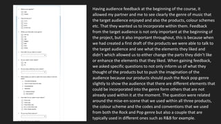 Having audience feedback at the beginning of the course, it
allowed my partner and me to see clearly the genre of music that
the target audience enjoyed and also the products, colour schemes
etc. That they wanted us to incorporate within them. Feedback
from the target audience is not only important at the beginning of
the project, but it also important throughout, this is because when
we had created a first draft of the products we were able to talk to
the target audience and see what the elements they liked and
didn’t which allowed us to either change the parts they didn’t like
or enhance the elements that they liked. When gaining feedback,
we asked specific questions to not only inform us of what they
thought of the products but to push the imagination of the
audience because our products should push the Rock pop genre
slightly to show the audience that there are different elements that
could be incorporated into the genre form others that are not
already used within it at the moment. The question were related
around the mise-en-scene that we used within all three products,
the colour scheme and the codes and conventions that we used
from both the Rock and Pop genre but also a couple that are
typically used in different ones such as R&B for example.
 