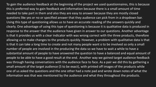 To gain the audience feedback at the beginning of the project we used questionnaires, this is because
this is preferred way to gain feedback and information because there is a small amount of time
needed to take part in them and also they are easy to answer because they are mostly closed
questions like yes or no or specified answer that they audience can pick from in a dropdown bar.
Using this type of questioning allows us to have an accurate reading of the answers quickly and
clearly. One advantage of using this type of questioning is because it is qualitative data is produced in
response to the answer that the audience have given in answer to our questions. Another advantage
is that it provides us with a clear indicator with was wrong correct with the three products, therefore
allowing us to make changes to the products quickly. However, a problem with qualitative data is that
is that it can take a long time to create and not many people want o to be involved so only a small
number of people are involved in the producing the data so we have to wait a while to have a
substantial amount of people to have answered the question to have a balanced and equal amount of
people to be able to have a good result at the end. Another way we gained target audience feedback
was through having conversations with the audience face to face. As a pair we did this by gathering a
small amount of the target audience (5 to be exact), with printed off images of the products while
one of us asked the questions and the one other had a note pad and wrote down notes of what the
information was that was mentioned by the audience and what they throughout the products.
 