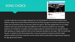 SONG CHOICE:
In order to get the correct target audience for our final products, we found and picked three
different songs that we both liked and fitted into the Rock pop genre and also conformed to the
codes and conventions that are common within this genre. We then played them to our target
audience who were both the ideal and different to the character profile of our set target
audience as it helped us to target a diverse target audience instead of just one specific person.
After getting our target audience listen to the song they decided on the song ‘I AM’ by Hands like
Houses. In relation to the final song choice, it was very positive as both we and the target
audience believe that they made the correct choice which would satisfy a large diverse audience
for age, genre and culture.
 