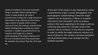 Audience feedback is the most important
thing to consider before attempting to
create a media product. By using a
questionnaire it allows for a large amount of
information to be collected at once from a
large number of people within a short
amount of time. By creating a questionnaire
before thinking about creating any media
products, I created a questionnaire for my
research which gave me a clearer
understanding of the target audience and
the sort of products that they would want
for example; the colours they like, font style
etc.
At the start of the project it was important to create
a questionnaire to get a certain demographic and
psychographic understanding of what the target
audience are. By doing this, it allows us to gather
information from the public I order to produce
products that were appealing to the target audience.
Collecting data allows for a broader study of the
research and our products in how they are required
in order to satisfy the target audience and give us a
sense of pleasure. We created a standard qualitative
and quantitative data so we could get the best
feedback possible.
 