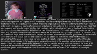 It was essential that audience feedback is do throughout the creation of our products, allowing us to gain an
understanding of what the target audience wanted and how we could improve the work that we had already done to fit
the tastes of what the target audience wanted. By gaining target audience it allowed us to improve the music video in
order to give the audience a sense of engagement and pleasure from watching it. In order to create a music video that
was engaging for the audience and satisfied their needs we had to maintain a high level of feedback throughout the
production through questionnaires, verbal feedback etc. Post production of our music video, as a par we decide to
mind map the ideas for our video and the basic idea that we would follow throughout producing it. On this mind map
we stated what props, mise-en-scene would be used etc. We also mind mapped who was going to be our artist for the
video and what they should look like and whether or not the people we had in mind fitted into the codes and
conventions of the genre of music video we were creating. It was also important to gain approval from the artist
themselves, this is because if the band were not happy with performing the song that we had selected then they
wouldn’t have performed it realistically and wouldn’t have portrayed a sense of performance within the video which
was what we were aiming for. After producing our music video, by getting the target audience to watch the video
through we gained invaluable feedback which allowed us to improve the video to the preference of the target
audience.
 