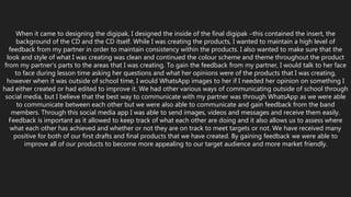When it came to designing the digipak, I designed the inside of the final digipak –this contained the insert, the
background of the CD and the CD itself. While I was creating the products, I wanted to maintain a high level of
feedback from my partner in order to maintain consistency within the products. I also wanted to make sure that the
look and style of what I was creating was clean and continued the colour scheme and theme throughout the product
from my partner’s parts to the areas that I was creating. To gain the feedback from my partner, I would talk to her face
to face during lesson time asking her questions and what her opinions were of the products that I was creating,
however when it was outside of school time, I would WhatsApp images to her if I needed her opinion on something I
had either created or had edited to improve it. We had other various ways of communicating outside of school through
social media, but I believe that the best way to communicate with my partner was through WhatsApp as we were able
to communicate between each other but we were also able to communicate and gain feedback from the band
members. Through this social media app I was able to send images, videos and messages and receive them easily.
Feedback is important as it allowed to keep track of what each other are doing and it also allows us to assess where
what each other has achieved and whether or not they are on track to meet targets or not. We have received many
positive for both of our first drafts and final products that we have created. By gaining feedback we were able to
improve all of our products to become more appealing to our target audience and more market friendly.
 