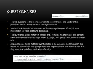 QUESTIONNAIRES
• The first questions on the questionnaire are to confirm the age and gender of the
participant to ensure they are within the target audience.
• the feedback showed that both males and females aged between 17 and 18 were
interested in our video and found it engaging.
• The four highest scores were from 2 males and 2 females, this shows that both genders
liked the video the same meaning it relates equally to both genders which was my overall
aim.
• All people asked stated that their favorite section of the video was the composition this
means our composition was appropriate for this target audience. Also no one stated that
they found any part of our music video offensive.
 