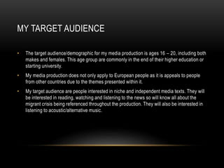 MY TARGET AUDIENCE
• The target audience/demographic for my media production is ages 16 – 20, including both
makes and females. This age group are commonly in the end of their higher education or
starting university.
• My media production does not only apply to European people as it is appeals to people
from other countries due to the themes presented within it.
• My target audience are people interested in niche and independent media texts. They will
be interested in reading, watching and listening to the news so will know all about the
migrant crisis being referenced throughout the production. They will also be interested in
listening to acoustic/alternative music.
 
