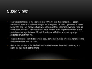 MUSIC VIDEO
• I gave questionnaires to my peers (people within my target audience) these people
watched my video and rated accordingly. (an example of the sheet I gave them is shown
below) the task I set them was to answer all the questions relating to my music video as
truthfully as possible. This however was not a true test of my target audience as all the
participants are aged between 17 and 18 and were all British, where as my target
audience is wider than this.
• The questionnaires included questions about camerawork, mise-en-scene, length, editing
and the overall rank of the video.
• Overall the outcome of the feedback was positive however there was 1 anomaly who
didn’t like it as much as the others.
 