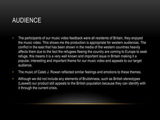AUDIENCE
• The participants of our music video feedback were all residents of Britain, they enjoyed
the music video. This shows me the production is appropriate for western audiences. The
conflict in the east that has been shown in the media of the western countries heavily
affects them due to the fact the refugees fleeing the country are coming to Europe to seek
refuge, this means it is a very well known and important issue in Britain making it a
popular, interesting and important theme for our music video and appeals to our target
audience.
• The music of Caleb J. Rowan reflected similar feelings and emotions to these themes.
• Although we did not include any elements of Brutishness, such as British stereotypes
(Laswell) our product still appeals to the British population because they can identify with
it through the current crisis.
 