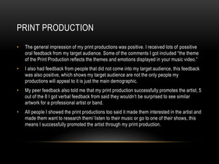 PRINT PRODUCTION
• The general impression of my print productions was positive. I received lots of possitive
oral feedback from my target audience. Some of the comments I got included “the theme
of the Print Production reflects the themes and emotions displayed in your music video.”
• I also had feedback from people that did not come into my target audience, this feedback
was also positive, which shows my target audience are not the only people my
productions will appeal to it is just the main demographic.
• My peer feedback also told me that my print production successfully promotes the artist, 5
out of the 8 I got verbal feedback from said they wouldn’t be surprised to see similar
artwork for a professional artist or band.
• All people I showed the print productions too said it made them interested in the artist and
made them want to research them/ listen to their music or go to one of their shows, this
means I successfully promoted the artist through my print production.
 