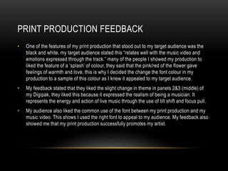 PRINT PRODUCTION FEEDBACK
• One of the features of my print production that stood out to my target audience was the
black and white, my target audience stated this “relates well with the music video and
emotions expressed through the track.” many of the people I showed my production to
liked the feature of a ‘splash’ of colour, they said that the pink/red of the flower gave
feelings of warmth and love, this is why I decided the change the font colour in my
production to a sample of this colour as I knew it appealed to my target audience.
• My feedback stated that they liked the slight change in theme in panels 2&3 (middle) of
my Digipak, they liked this because it expressed the realism of being a musician. It
represents the energy and action of live music through the use of tilt shift and focus pull.
• My audience also liked the common use of the font between my print production and my
music video. This shows I used the right font to appeal to my audience. My feedback also
showed me that my print production successfully promotes my artist.
 