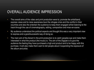 OVERALL AUDIENCE IMPRESSION
• The overall aims of the video and print production were to; promote the artist/band,
express views and to raise awareness bout the refugee crisis and the conflict in their
countries and also the entertain the audience to keep them engaged whilst listening to the
track through the use of cinematography, editing, composition and mise-en-scene.
• My audience understood the political aspects and thought this was a very important view
to express and a good/successful way of doing so.
• The main aim of the Advert in the print production is to catch peoples eye and make them
interested in what the product (the music) is. The aim of the Digipak is to give the
audience the feeling they have purchased a high end product and to be happy with this
purchase. It will also make them want to tell people about it expanding the exposure of
the album and artist.
 