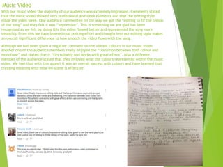 Music Video
With our music video the majority of our audience was extremely impressed. Comments stated
that the music video showed very professional and sleek elements and that the editing style
made the video sleek. One audience commented on the way we got the “editing to fit the tempo
of the song” and they felt it was “impressive”. This is something we are glad has been
recognised as we felt by doing this the video flowed better and represented the song more
smoothly. From this we have learned that putting effort and thought into our editing style makes
an overall significant difference to how smooth the video flows with the song.
Although we had been given a negative comment on the vibrant colours in our music video,
another one of the audience members really enjoyed the “transition between both colour and
monotone” and stated that it “fits suitably and works with great effect”. Also a different
member of the audience stated that they enjoyed what the colours represented within the music
video. We feel that with this aspect it was an overall success with colours and have learned that
creating meaning with mise-en-scene is effective.
 