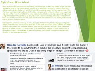 Digi-pak and Album Advert
Many of our audience stated that issues with the positioning of texts and images on the digi-pak
saying that some of the images would look better in a different position or that the text fonts
did not match aesthetically well with the rest of the media product. We have learned from this
that once again planning is a big part of making a product a lot better, in future when creating a
digi-pak we have now learned that by using measurements better and aligning everything makes
a big difference on the aesthetics of the piece. Also we learnt that by doing more research into
texts we could have chosen one that looks better with the aesthetics of our media products and
overall draws it together better.
Despite these minor details many of our audience stated that they felt the digi-pak and poster
design were both very professionally done due to the sleek look of the colour scheme and the tie
in of the two pieces, one audience member even stating that they “wouldn’t think they were
done by an A level student”. Due to this we have learned that keeping to basic conventions of
both media products have helped to keep our products professional looking and aesthetically
pleasing to our audience members.
 