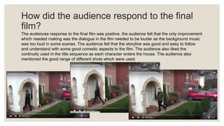 How did the audience respond to the final
film?
The audiences response to the final film was positive, the audience felt that the only improvement
which needed making was the dialogue in the film needed to be louder as the background music
was too loud in some scenes. The audience felt that the storyline was good and easy to follow
and understand with some good comedic aspects to the film. The audience also liked the
continuity used in the title sequence as each character enters the house. The audience also
mentioned the good range of different shots which were used.
 