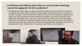 In filming and editing how did you ensure the meaning
would be apparent to the audience?
In the filming and editing stage we made sure that the meaning of the film would be apparent to
the audience by using realistic locations of where people may see each other, for example in a
corridor at college. In the film when Harry wrote the note to Emily we showed the audience the
poem which many people have heard, therefore the audience were able to see what Harry’s
feelings for Emily were. Also, in the pizza scene, where Harry writes on the pizza box asking
Emily to be his girlfriend, this showed the audience what Harry’s intentions were. In the film we
also used many close ups to show the characters facial expressions, especially Harry when he
was faced with many complications in his journey to get Emily to be his girlfriend.
 