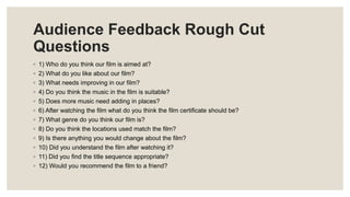 Audience Feedback Rough Cut
Questions
◦ 1) Who do you think our film is aimed at?
◦ 2) What do you like about our film?
◦ 3) What needs improving in our film?
◦ 4) Do you think the music in the film is suitable?
◦ 5) Does more music need adding in places?
◦ 6) After watching the film what do you think the film certificate should be?
◦ 7) What genre do you think our film is?
◦ 8) Do you think the locations used match the film?
◦ 9) Is there anything you would change about the film?
◦ 10) Did you understand the film after watching it?
◦ 11) Did you find the title sequence appropriate?
◦ 12) Would you recommend the film to a friend?
 