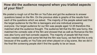 How did the audience respond when you trialled aspects
of your film?
We posted a rough cut of the film on YouTube and got the audience to answer
questions based on the film. On the previous slide is graphs of the results from
each of the questions which we asked. The majority of the people asked said that
the target audience for the film is teenagers and one individual answering
everyone. Our target audience for our film was people aged 12-35 therefore this
matched what the audience thought. The audience felt that the film was funny, this
matched the comedic side of the film and showed that as well as Romance the film
was also funny and had comedic aspects. The majority of people felt that more
music needed adding and some felt that the film was fuzzy, we feel that this is only
because of the quality on YouTube and when played on a big scene, like we did in
the final film screening people didn’t find the quality to be an issue.
 