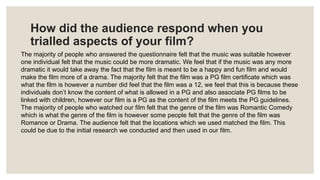 How did the audience respond when you
trialled aspects of your film?
The majority of people who answered the questionnaire felt that the music was suitable however
one individual felt that the music could be more dramatic. We feel that if the music was any more
dramatic it would take away the fact that the film is meant to be a happy and fun film and would
make the film more of a drama. The majority felt that the film was a PG film certificate which was
what the film is however a number did feel that the film was a 12, we feel that this is because these
individuals don’t know the content of what is allowed in a PG and also associate PG films to be
linked with children, however our film is a PG as the content of the film meets the PG guidelines.
The majority of people who watched our film felt that the genre of the film was Romantic Comedy
which is what the genre of the film is however some people felt that the genre of the film was
Romance or Drama. The audience felt that the locations which we used matched the film. This
could be due to the initial research we conducted and then used in our film.
 