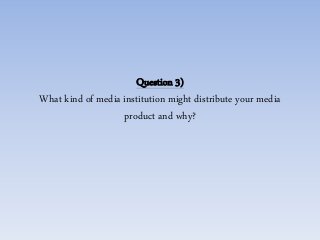 Question 3)
What kind of media institution might distribute your media
product and why?
 
