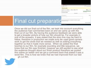 Once we did our final cut of the film, we took into account everything
the audience had commented back on and we came up with the
final cut of our film. By having the audience feedback we were able
to get a broader picture of how our film should be. For example in
one of the answers, it was stated that the story line may be hard to
follow, therefore in production we made sure we used good camera
work to get the shots that we needed as well as editing everything
together so that it made more sense. When we added the final
touches to our film, for example sounding and title sequence, we
knew that our film was finished, however we still wanted to see what
the audience thought about our finish product therefore we posted
this online on twitter and we got a comment back that stated it was a
good film. This is how we knew that we had improved from our last
rough cut film.
Final cut preparation
 