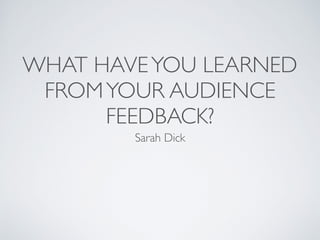 WHAT HAVEYOU LEARNED
FROMYOUR AUDIENCE
FEEDBACK?
Sarah Dick
 