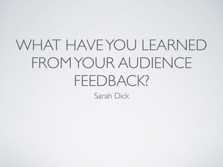 WHAT HAVEYOU LEARNED
FROMYOUR AUDIENCE
FEEDBACK?
Sarah Dick
 