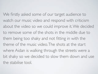 We ﬁrstly asked some of our target audience to
watch our music video and respond with criticism
about the video so we coul...
