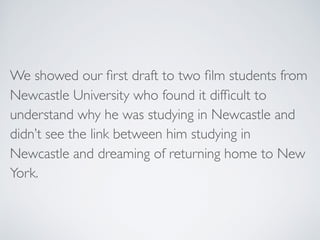 We showed our ﬁrst draft to two ﬁlm students from
Newcastle University who found it difﬁcult to
understand why he was stud...