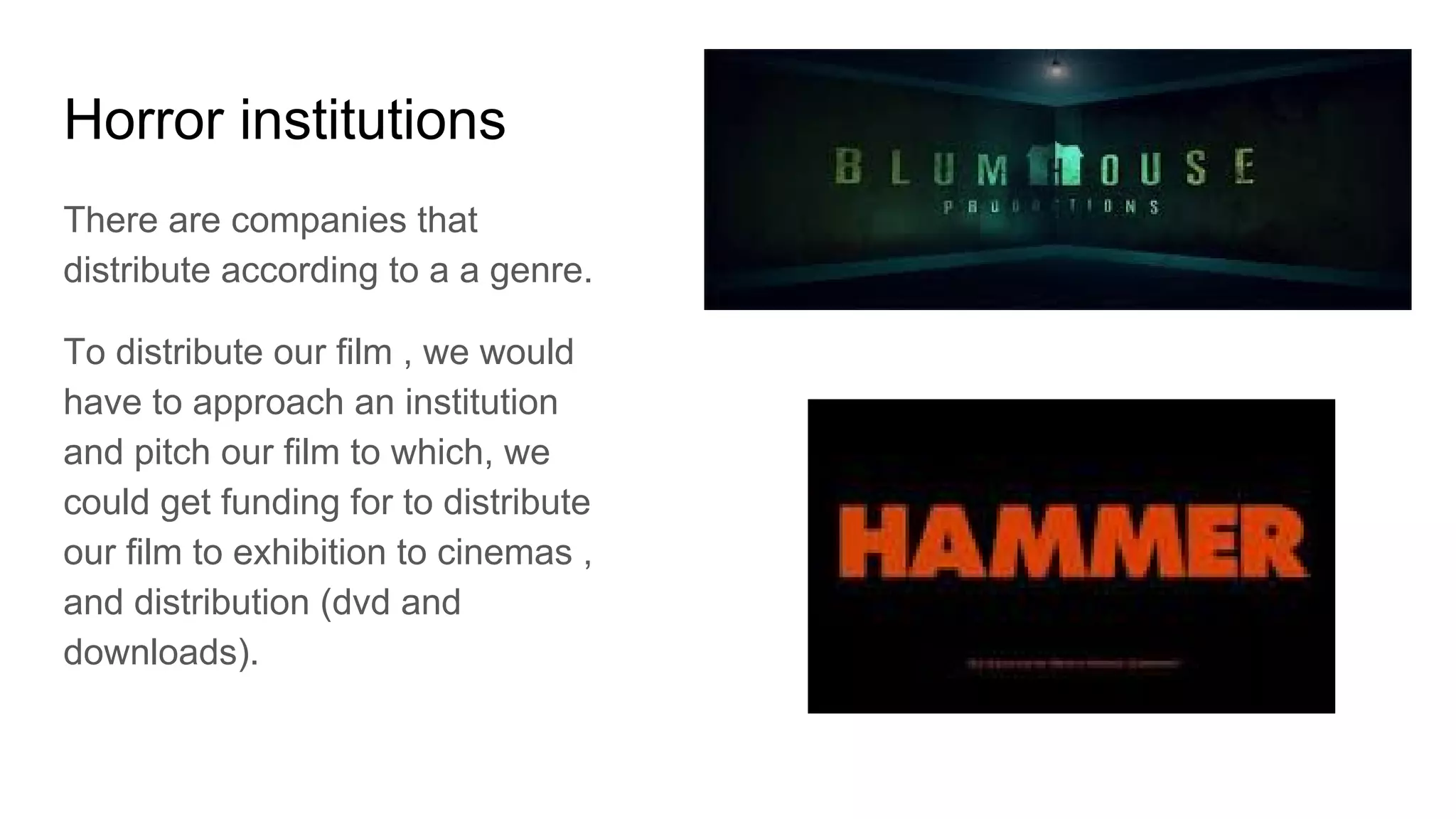 Horror institutions
There are companies that
distribute according to a a genre.
To distribute our film , we would
have to approach an institution
and pitch our film to which, we
could get funding for to distribute
our film to exhibition to cinemas ,
and distribution (dvd and
downloads).